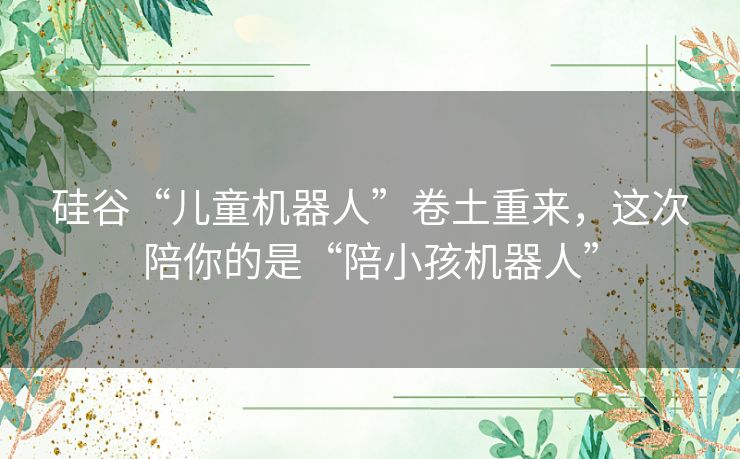 硅谷“儿童机器人”卷土重来,这次陪你的是“陪小孩机器人” 硅谷“儿童机器人”卷土重来,这次陪你的是“陪小孩机器人”