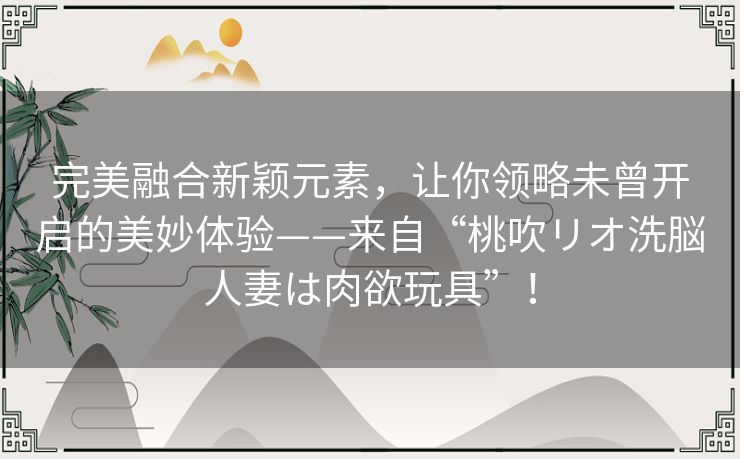 完美融合新颖元素，让你领略未曾开启的美妙体验——来自“桃吹リオ洗脳人妻は肉欲玩具”！