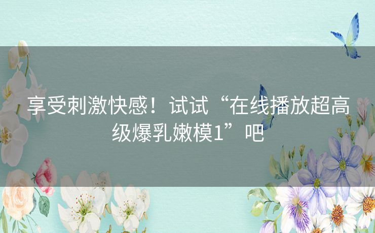 享受刺激快感！试试“在线播放超高级爆乳嫩模1”吧
