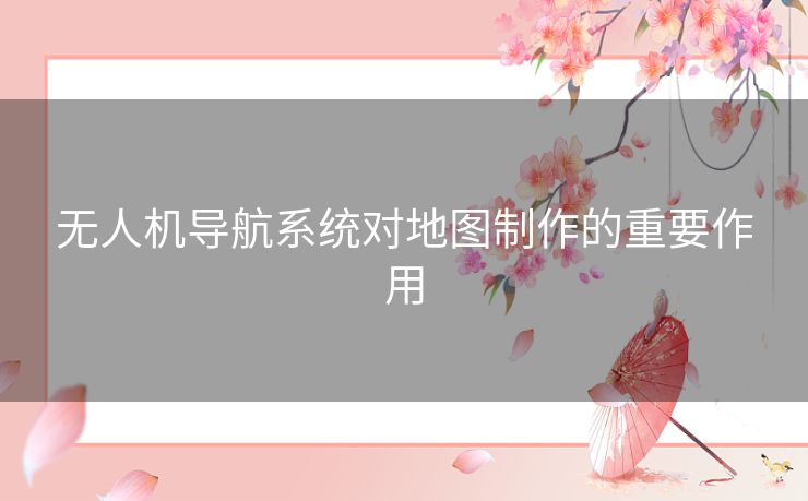 无人机导航系统对地图制作的重要作用 无人机导航系统对地图制作的重要作用