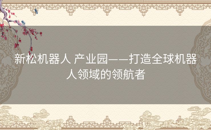 新松机器人 产业园——打造全球机器人领域的领航者 新松机器人 产业园——打造全球机器人领域的领航者