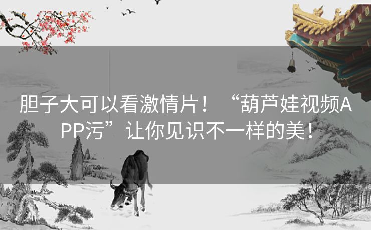 胆子大可以看激情片！“葫芦娃视频APP污”让你见识不一样的美！