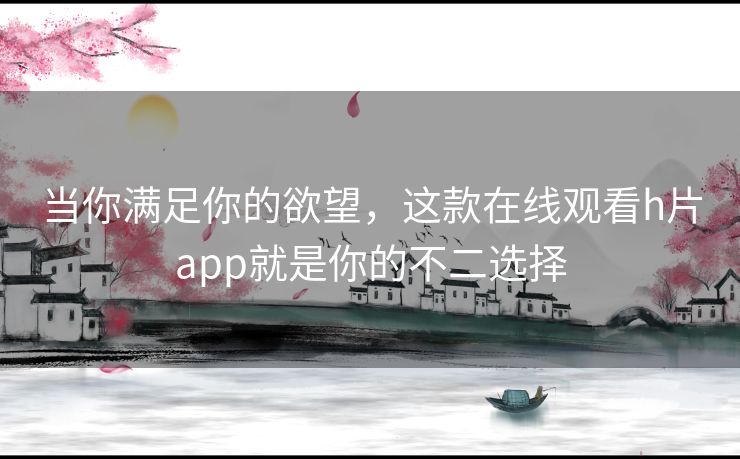 当你满足你的欲望，这款在线观看h片app就是你的不二选择