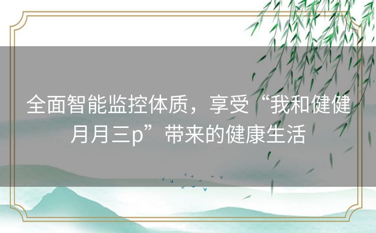 全面智能监控体质,享受“我和健健月月三p”带来的健康生活 全面智能监控体质,享受“我和健健月月三p”带来的健康生活