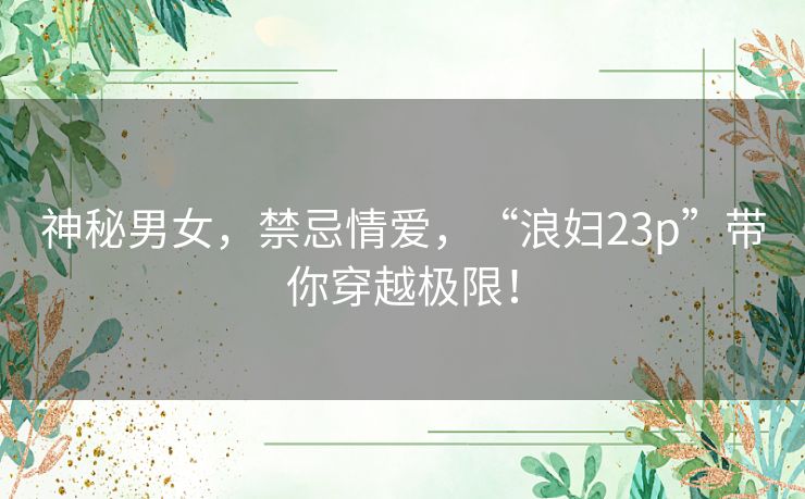 神秘男女,禁忌情爱,“浪妇23p”带你穿越极限! 神秘男女,禁忌情爱,“浪妇23p”带你穿越极限!