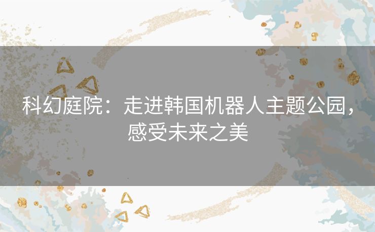 科幻庭院:走进韩国机器人主题公园,感受未来之美 科幻庭院:走进韩国机器人主题公园,感受未来之美