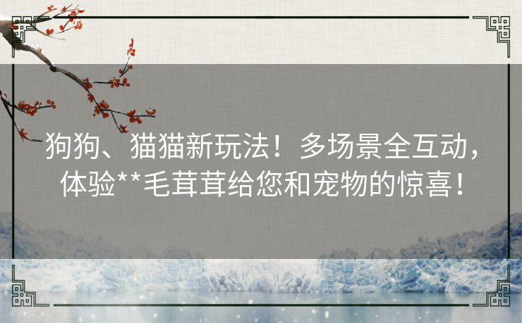 狗狗、猫猫新玩法!多场景全互动,体验**毛茸茸给您和宠物的惊喜! 狗狗、猫猫新玩法!多场景全互动,体验**毛茸茸给您和宠物的惊喜!