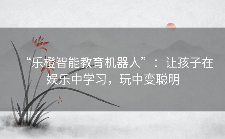 “乐橙智能教育机器人”：让孩子在娱乐中学习，玩中变聪明