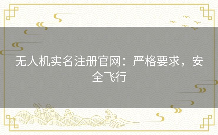 无人机实名注册官网:严格要求,安全飞行 无人机实名注册官网:严格要求,安全飞行