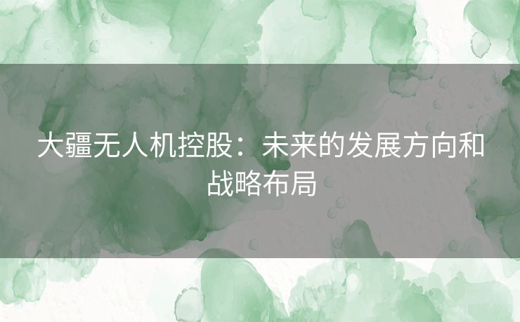 大疆无人机控股：未来的发展方向和战略布局