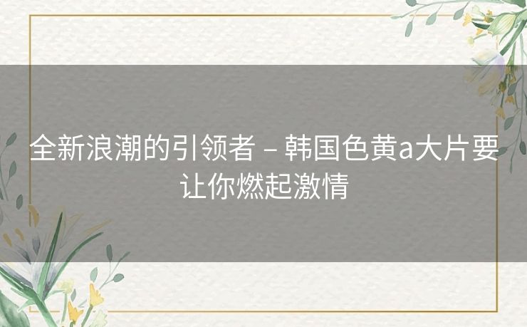 全新浪潮的引领者 – 韩国色黄a大片要让你燃起激情