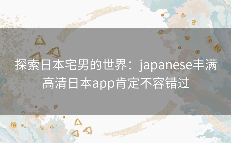 探索日本宅男的世界：japanese丰满高清日本app肯定不容错过