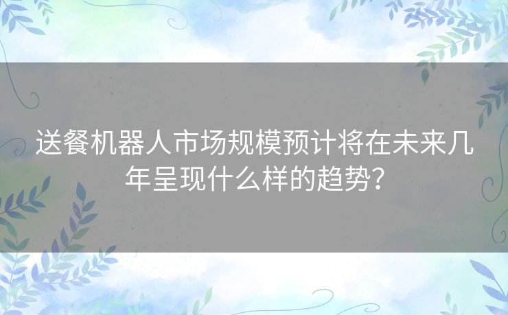 送餐机器人市场规模预计将在未来几年呈现什么样的趋势？