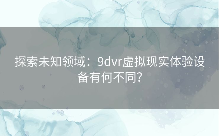 探索未知领域：9dvr虚拟现实体验设备有何不同？