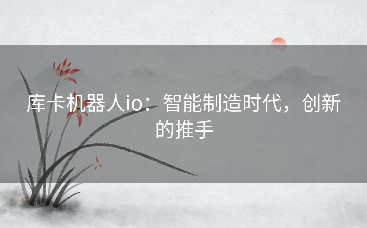 库卡机器人io：智能制造时代，创新的推手