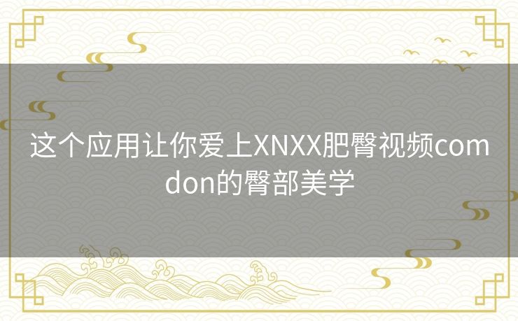 这个应用让你爱上XNXX肥臀视频comdon的臀部美学