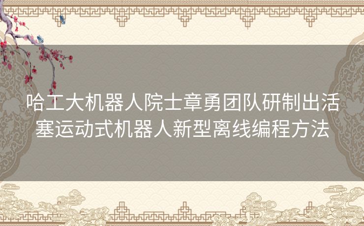 哈工大机器人院士章勇团队研制出活塞运动式机器人新型离线编程方法