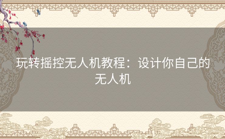 玩转摇控无人机教程：设计你自己的无人机