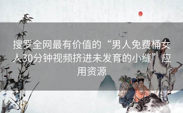 搜罗全网最有价值的“男人免费桶女人30分钟视频挤进未发育的小缝”应用资源