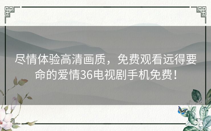 尽情体验高清画质，免费观看远得要命的爱情36电视剧手机免费！