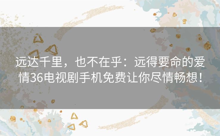 远达千里,也不在乎:远得要命的爱情36电视剧手机免费让你尽情畅想! 远达千里,也不在乎:远得要命的爱情36电视剧手机免费让你尽情畅想!
