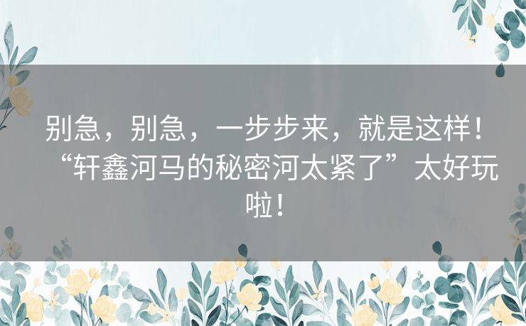 别急，别急，一步步来，就是这样！“轩鑫河马的秘密河太紧了”太好玩啦！
