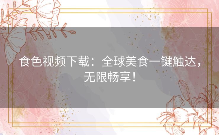 食色视频下载：全球美食一键触达，无限畅享！